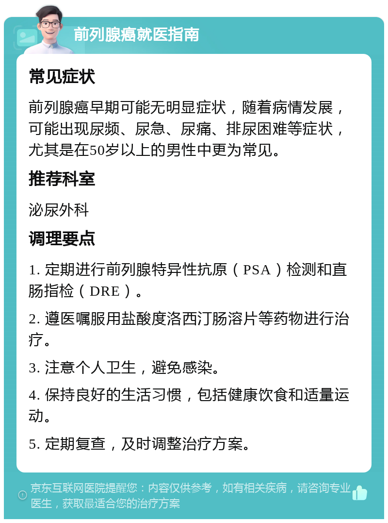 前列腺癌就医指南 常见症状 前列腺癌早期可能无明显症状，随着病情发展，可能出现尿频、尿急、尿痛、排尿困难等症状，尤其是在50岁以上的男性中更为常见。 推荐科室 泌尿外科 调理要点 1. 定期进行前列腺特异性抗原（PSA）检测和直肠指检（DRE）。 2. 遵医嘱服用盐酸度洛西汀肠溶片等药物进行治疗。 3. 注意个人卫生，避免感染。 4. 保持良好的生活习惯，包括健康饮食和适量运动。 5. 定期复查，及时调整治疗方案。