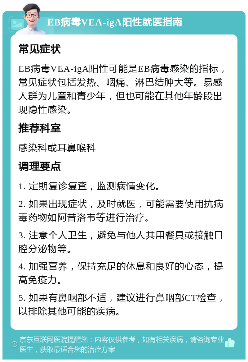 EB病毒VEA-igA阳性就医指南 常见症状 EB病毒VEA-igA阳性可能是EB病毒感染的指标，常见症状包括发热、咽痛、淋巴结肿大等。易感人群为儿童和青少年，但也可能在其他年龄段出现隐性感染。 推荐科室 感染科或耳鼻喉科 调理要点 1. 定期复诊复查，监测病情变化。 2. 如果出现症状，及时就医，可能需要使用抗病毒药物如阿昔洛韦等进行治疗。 3. 注意个人卫生，避免与他人共用餐具或接触口腔分泌物等。 4. 加强营养，保持充足的休息和良好的心态，提高免疫力。 5. 如果有鼻咽部不适，建议进行鼻咽部CT检查，以排除其他可能的疾病。