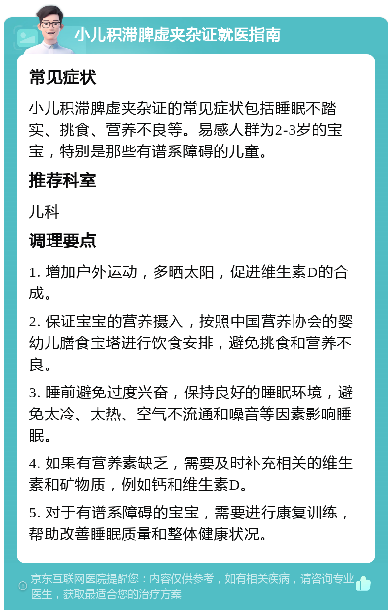 小儿积滞脾虚夹杂证就医指南 常见症状 小儿积滞脾虚夹杂证的常见症状包括睡眠不踏实、挑食、营养不良等。易感人群为2-3岁的宝宝，特别是那些有谱系障碍的儿童。 推荐科室 儿科 调理要点 1. 增加户外运动，多晒太阳，促进维生素D的合成。 2. 保证宝宝的营养摄入，按照中国营养协会的婴幼儿膳食宝塔进行饮食安排，避免挑食和营养不良。 3. 睡前避免过度兴奋，保持良好的睡眠环境，避免太冷、太热、空气不流通和噪音等因素影响睡眠。 4. 如果有营养素缺乏，需要及时补充相关的维生素和矿物质，例如钙和维生素D。 5. 对于有谱系障碍的宝宝，需要进行康复训练，帮助改善睡眠质量和整体健康状况。