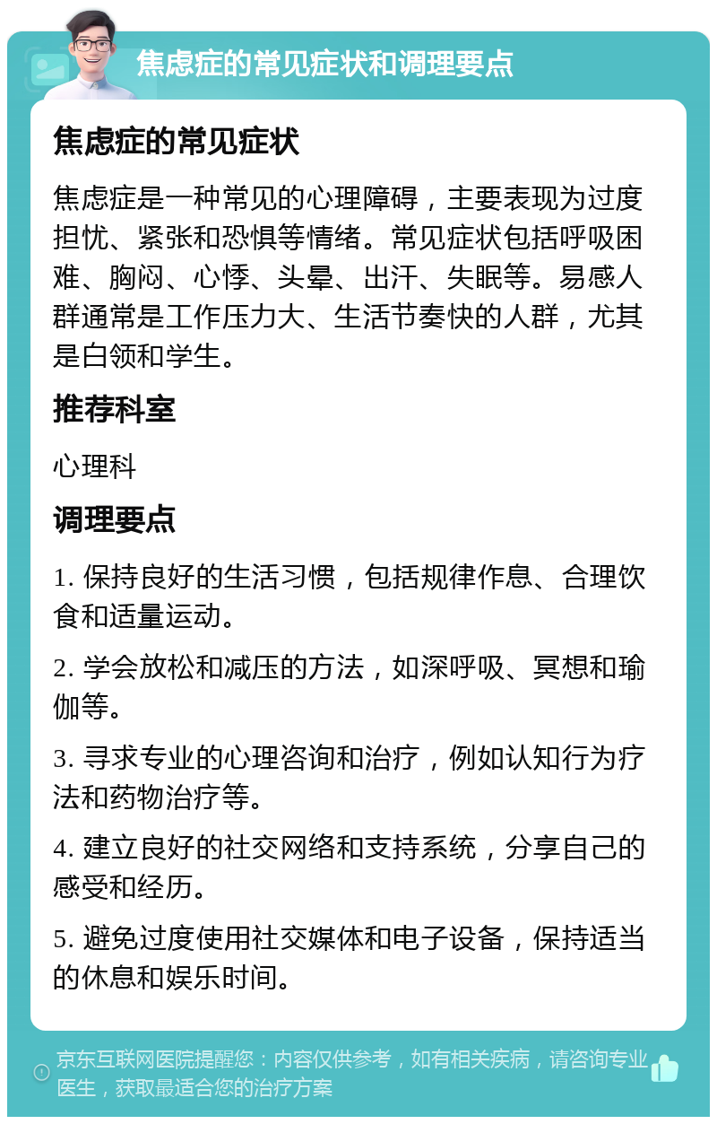 焦虑症的常见症状和调理要点 焦虑症的常见症状 焦虑症是一种常见的心理障碍，主要表现为过度担忧、紧张和恐惧等情绪。常见症状包括呼吸困难、胸闷、心悸、头晕、出汗、失眠等。易感人群通常是工作压力大、生活节奏快的人群，尤其是白领和学生。 推荐科室 心理科 调理要点 1. 保持良好的生活习惯，包括规律作息、合理饮食和适量运动。 2. 学会放松和减压的方法，如深呼吸、冥想和瑜伽等。 3. 寻求专业的心理咨询和治疗，例如认知行为疗法和药物治疗等。 4. 建立良好的社交网络和支持系统，分享自己的感受和经历。 5. 避免过度使用社交媒体和电子设备，保持适当的休息和娱乐时间。