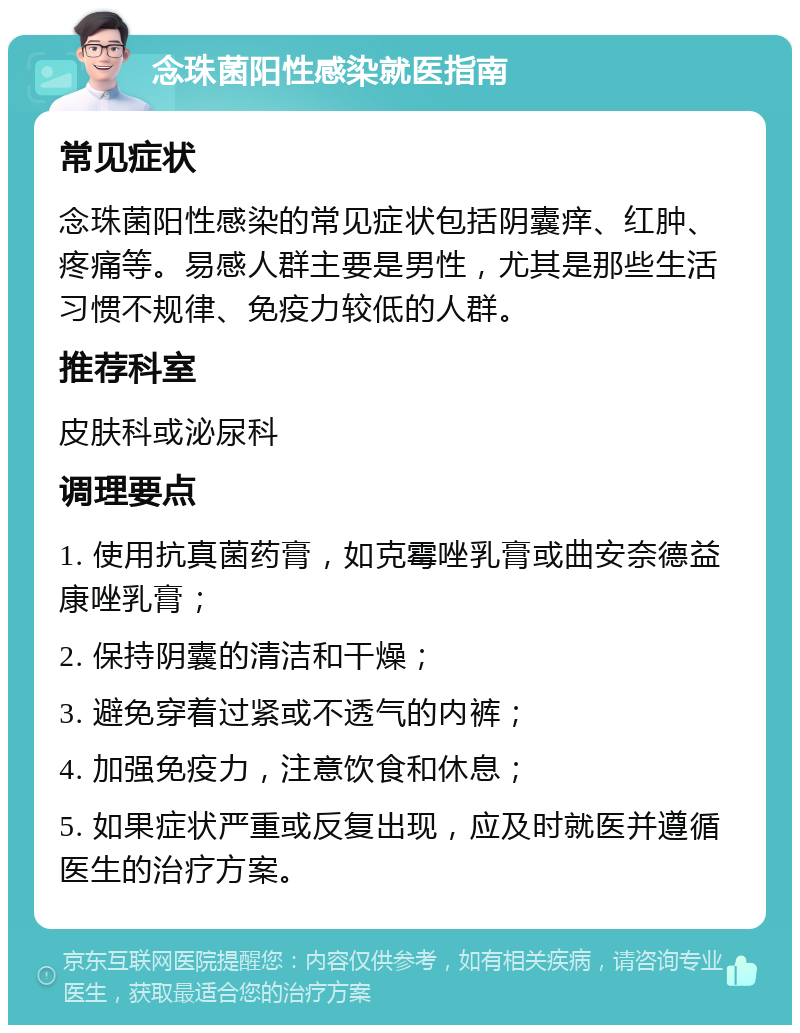 念珠菌阳性感染就医指南 常见症状 念珠菌阳性感染的常见症状包括阴囊痒、红肿、疼痛等。易感人群主要是男性，尤其是那些生活习惯不规律、免疫力较低的人群。 推荐科室 皮肤科或泌尿科 调理要点 1. 使用抗真菌药膏，如克霉唑乳膏或曲安奈德益康唑乳膏； 2. 保持阴囊的清洁和干燥； 3. 避免穿着过紧或不透气的内裤； 4. 加强免疫力，注意饮食和休息； 5. 如果症状严重或反复出现，应及时就医并遵循医生的治疗方案。