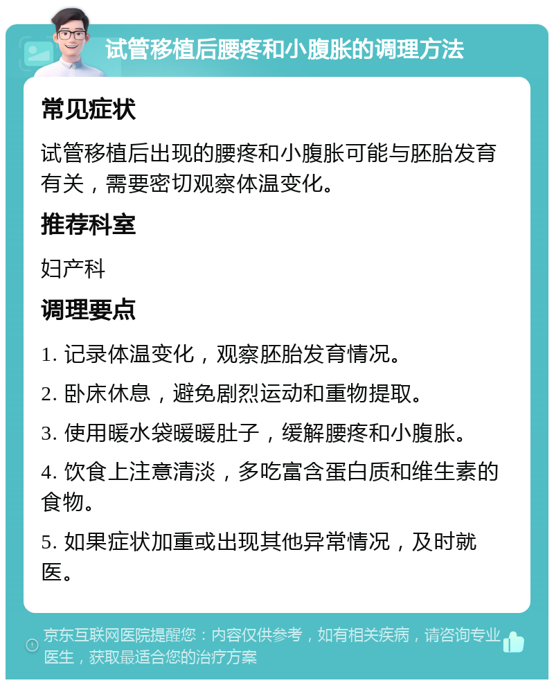 试管移植后腰疼和小腹胀的调理方法 常见症状 试管移植后出现的腰疼和小腹胀可能与胚胎发育有关，需要密切观察体温变化。 推荐科室 妇产科 调理要点 1. 记录体温变化，观察胚胎发育情况。 2. 卧床休息，避免剧烈运动和重物提取。 3. 使用暖水袋暖暖肚子，缓解腰疼和小腹胀。 4. 饮食上注意清淡，多吃富含蛋白质和维生素的食物。 5. 如果症状加重或出现其他异常情况，及时就医。