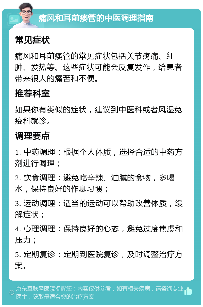 痛风和耳前瘘管的中医调理指南 常见症状 痛风和耳前瘘管的常见症状包括关节疼痛、红肿、发热等。这些症状可能会反复发作，给患者带来很大的痛苦和不便。 推荐科室 如果你有类似的症状，建议到中医科或者风湿免疫科就诊。 调理要点 1. 中药调理：根据个人体质，选择合适的中药方剂进行调理； 2. 饮食调理：避免吃辛辣、油腻的食物，多喝水，保持良好的作息习惯； 3. 运动调理：适当的运动可以帮助改善体质，缓解症状； 4. 心理调理：保持良好的心态，避免过度焦虑和压力； 5. 定期复诊：定期到医院复诊，及时调整治疗方案。