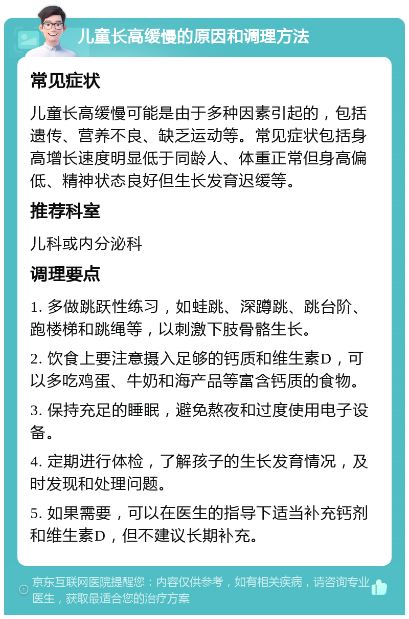 儿童长高缓慢的原因和调理方法 常见症状 儿童长高缓慢可能是由于多种因素引起的，包括遗传、营养不良、缺乏运动等。常见症状包括身高增长速度明显低于同龄人、体重正常但身高偏低、精神状态良好但生长发育迟缓等。 推荐科室 儿科或内分泌科 调理要点 1. 多做跳跃性练习，如蛙跳、深蹲跳、跳台阶、跑楼梯和跳绳等，以刺激下肢骨骼生长。 2. 饮食上要注意摄入足够的钙质和维生素D，可以多吃鸡蛋、牛奶和海产品等富含钙质的食物。 3. 保持充足的睡眠，避免熬夜和过度使用电子设备。 4. 定期进行体检，了解孩子的生长发育情况，及时发现和处理问题。 5. 如果需要，可以在医生的指导下适当补充钙剂和维生素D，但不建议长期补充。