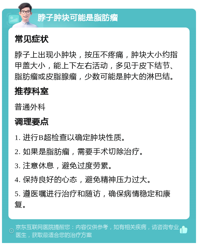 脖子肿块可能是脂肪瘤 常见症状 脖子上出现小肿块，按压不疼痛，肿块大小约指甲盖大小，能上下左右活动，多见于皮下结节、脂肪瘤或皮脂腺瘤，少数可能是肿大的淋巴结。 推荐科室 普通外科 调理要点 1. 进行B超检查以确定肿块性质。 2. 如果是脂肪瘤，需要手术切除治疗。 3. 注意休息，避免过度劳累。 4. 保持良好的心态，避免精神压力过大。 5. 遵医嘱进行治疗和随访，确保病情稳定和康复。