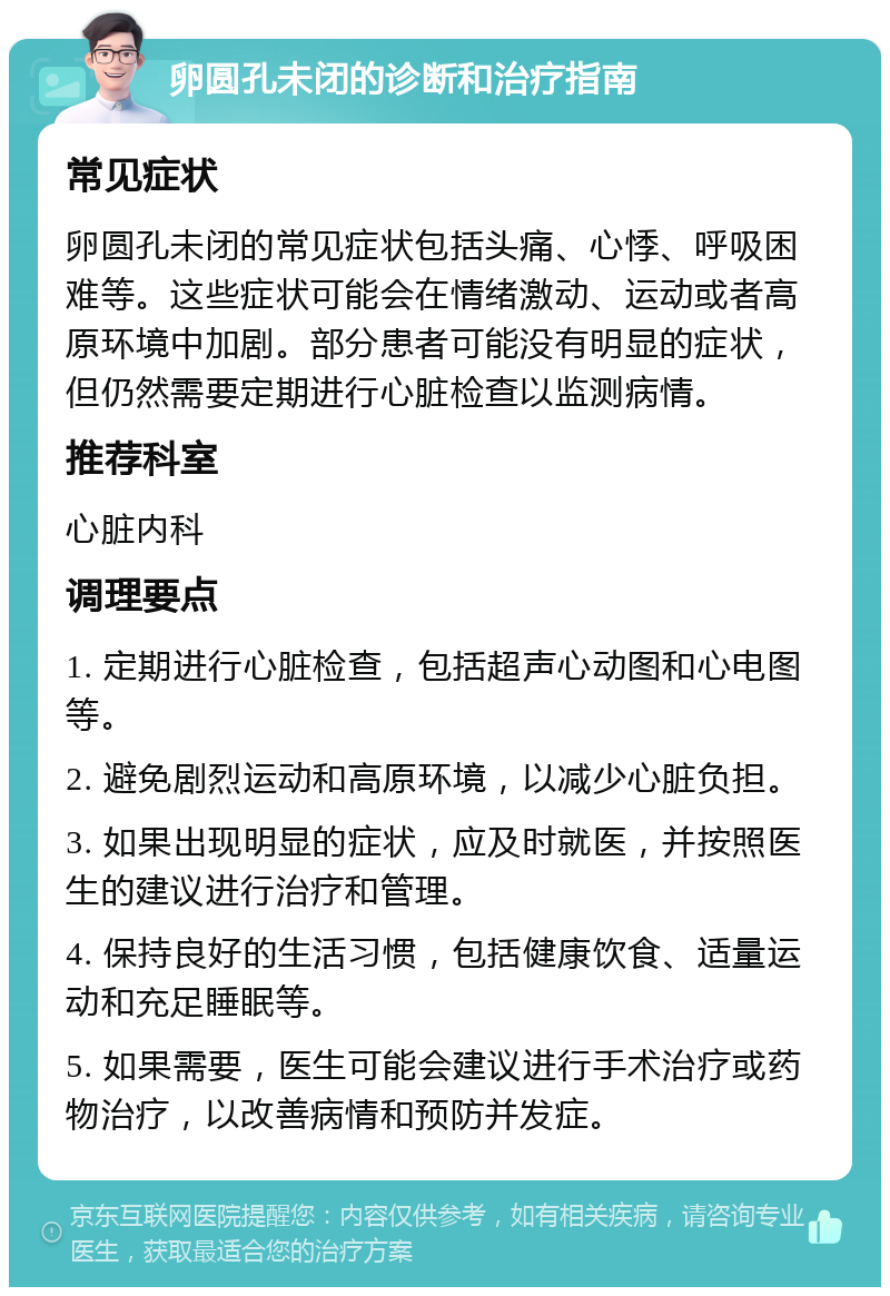 卵圆孔未闭的诊断和治疗指南 常见症状 卵圆孔未闭的常见症状包括头痛、心悸、呼吸困难等。这些症状可能会在情绪激动、运动或者高原环境中加剧。部分患者可能没有明显的症状，但仍然需要定期进行心脏检查以监测病情。 推荐科室 心脏内科 调理要点 1. 定期进行心脏检查，包括超声心动图和心电图等。 2. 避免剧烈运动和高原环境，以减少心脏负担。 3. 如果出现明显的症状，应及时就医，并按照医生的建议进行治疗和管理。 4. 保持良好的生活习惯，包括健康饮食、适量运动和充足睡眠等。 5. 如果需要，医生可能会建议进行手术治疗或药物治疗，以改善病情和预防并发症。