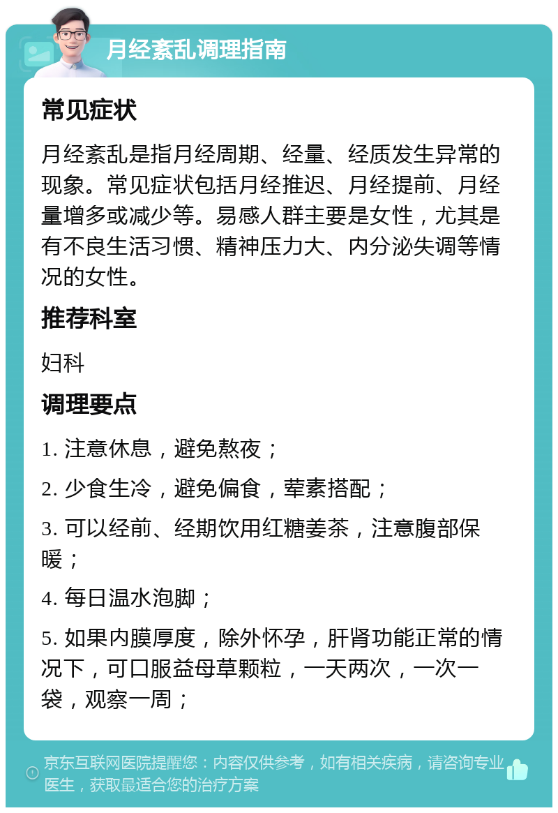 月经紊乱调理指南 常见症状 月经紊乱是指月经周期、经量、经质发生异常的现象。常见症状包括月经推迟、月经提前、月经量增多或减少等。易感人群主要是女性，尤其是有不良生活习惯、精神压力大、内分泌失调等情况的女性。 推荐科室 妇科 调理要点 1. 注意休息，避免熬夜； 2. 少食生冷，避免偏食，荤素搭配； 3. 可以经前、经期饮用红糖姜茶，注意腹部保暖； 4. 每日温水泡脚； 5. 如果内膜厚度，除外怀孕，肝肾功能正常的情况下，可口服益母草颗粒，一天两次，一次一袋，观察一周；