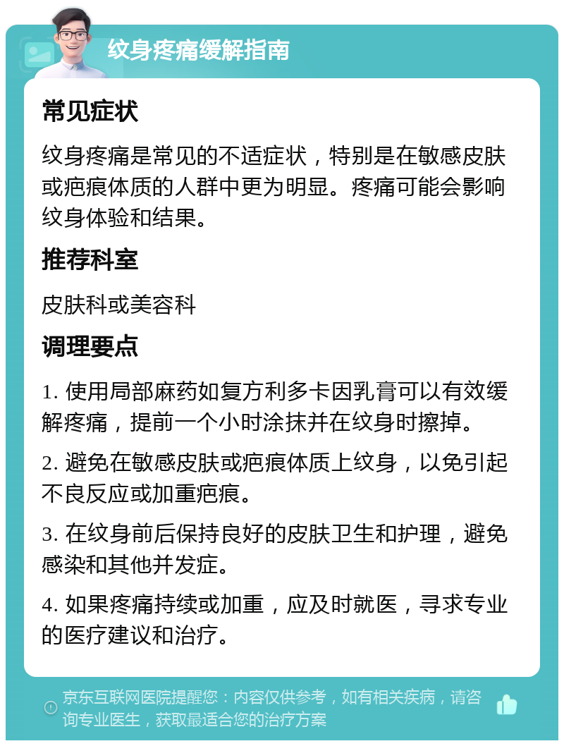 纹身疼痛缓解指南 常见症状 纹身疼痛是常见的不适症状，特别是在敏感皮肤或疤痕体质的人群中更为明显。疼痛可能会影响纹身体验和结果。 推荐科室 皮肤科或美容科 调理要点 1. 使用局部麻药如复方利多卡因乳膏可以有效缓解疼痛，提前一个小时涂抹并在纹身时擦掉。 2. 避免在敏感皮肤或疤痕体质上纹身，以免引起不良反应或加重疤痕。 3. 在纹身前后保持良好的皮肤卫生和护理，避免感染和其他并发症。 4. 如果疼痛持续或加重，应及时就医，寻求专业的医疗建议和治疗。