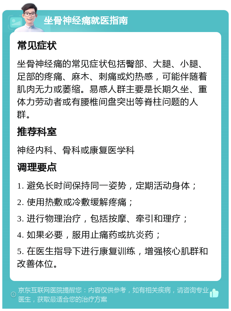 坐骨神经痛就医指南 常见症状 坐骨神经痛的常见症状包括臀部、大腿、小腿、足部的疼痛、麻木、刺痛或灼热感，可能伴随着肌肉无力或萎缩。易感人群主要是长期久坐、重体力劳动者或有腰椎间盘突出等脊柱问题的人群。 推荐科室 神经内科、骨科或康复医学科 调理要点 1. 避免长时间保持同一姿势，定期活动身体； 2. 使用热敷或冷敷缓解疼痛； 3. 进行物理治疗，包括按摩、牵引和理疗； 4. 如果必要，服用止痛药或抗炎药； 5. 在医生指导下进行康复训练，增强核心肌群和改善体位。