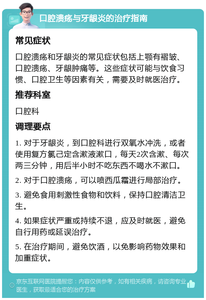 口腔溃疡与牙龈炎的治疗指南 常见症状 口腔溃疡和牙龈炎的常见症状包括上颚有褶皱、口腔溃疡、牙龈肿痛等。这些症状可能与饮食习惯、口腔卫生等因素有关，需要及时就医治疗。 推荐科室 口腔科 调理要点 1. 对于牙龈炎，到口腔科进行双氧水冲洗，或者使用复方氯己定含漱液漱口，每天2次含漱、每次两三分钟，用后半小时不吃东西不喝水不漱口。 2. 对于口腔溃疡，可以喷西瓜霜进行局部治疗。 3. 避免食用刺激性食物和饮料，保持口腔清洁卫生。 4. 如果症状严重或持续不退，应及时就医，避免自行用药或延误治疗。 5. 在治疗期间，避免饮酒，以免影响药物效果和加重症状。