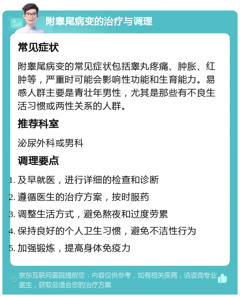 附睾尾病变的治疗与调理 常见症状 附睾尾病变的常见症状包括睾丸疼痛、肿胀、红肿等，严重时可能会影响性功能和生育能力。易感人群主要是青壮年男性，尤其是那些有不良生活习惯或两性关系的人群。 推荐科室 泌尿外科或男科 调理要点 及早就医，进行详细的检查和诊断 遵循医生的治疗方案，按时服药 调整生活方式，避免熬夜和过度劳累 保持良好的个人卫生习惯，避免不洁性行为 加强锻炼，提高身体免疫力