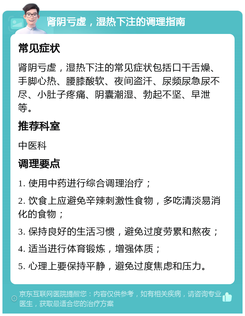 肾阴亏虚，湿热下注的调理指南 常见症状 肾阴亏虚，湿热下注的常见症状包括口干舌燥、手脚心热、腰膝酸软、夜间盗汗、尿频尿急尿不尽、小肚子疼痛、阴囊潮湿、勃起不坚、早泄等。 推荐科室 中医科 调理要点 1. 使用中药进行综合调理治疗； 2. 饮食上应避免辛辣刺激性食物，多吃清淡易消化的食物； 3. 保持良好的生活习惯，避免过度劳累和熬夜； 4. 适当进行体育锻炼，增强体质； 5. 心理上要保持平静，避免过度焦虑和压力。