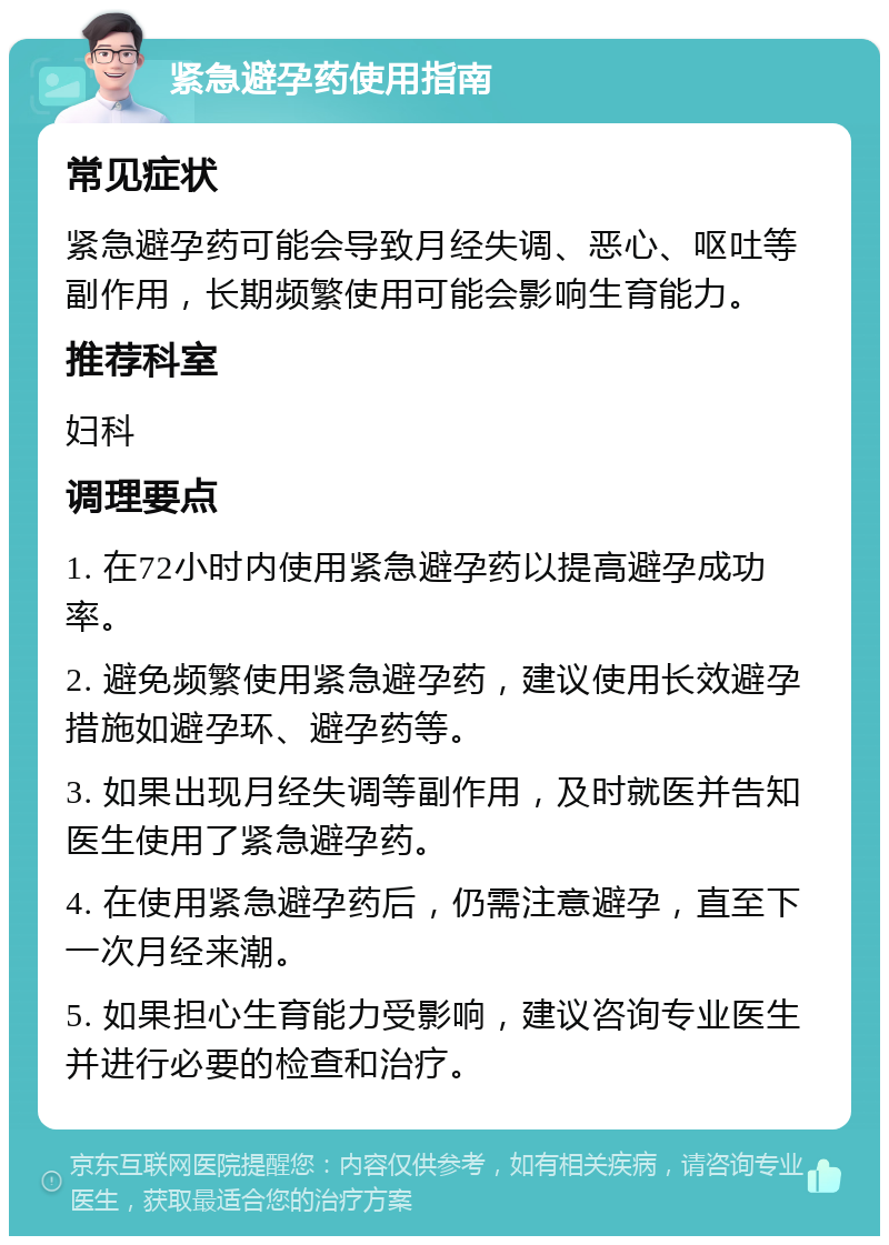 紧急避孕药使用指南 常见症状 紧急避孕药可能会导致月经失调、恶心、呕吐等副作用，长期频繁使用可能会影响生育能力。 推荐科室 妇科 调理要点 1. 在72小时内使用紧急避孕药以提高避孕成功率。 2. 避免频繁使用紧急避孕药，建议使用长效避孕措施如避孕环、避孕药等。 3. 如果出现月经失调等副作用，及时就医并告知医生使用了紧急避孕药。 4. 在使用紧急避孕药后，仍需注意避孕，直至下一次月经来潮。 5. 如果担心生育能力受影响，建议咨询专业医生并进行必要的检查和治疗。