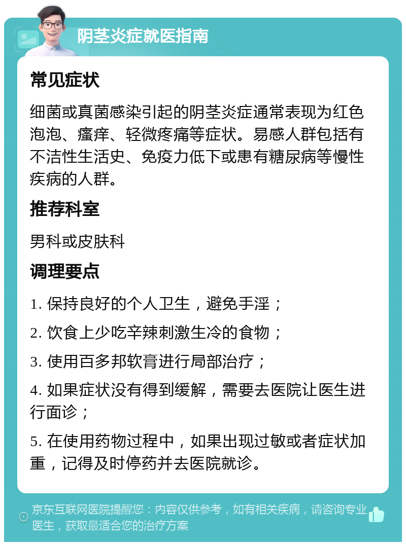 阴茎炎症就医指南 常见症状 细菌或真菌感染引起的阴茎炎症通常表现为红色泡泡、瘙痒、轻微疼痛等症状。易感人群包括有不洁性生活史、免疫力低下或患有糖尿病等慢性疾病的人群。 推荐科室 男科或皮肤科 调理要点 1. 保持良好的个人卫生，避免手淫； 2. 饮食上少吃辛辣刺激生冷的食物； 3. 使用百多邦软膏进行局部治疗； 4. 如果症状没有得到缓解，需要去医院让医生进行面诊； 5. 在使用药物过程中，如果出现过敏或者症状加重，记得及时停药并去医院就诊。