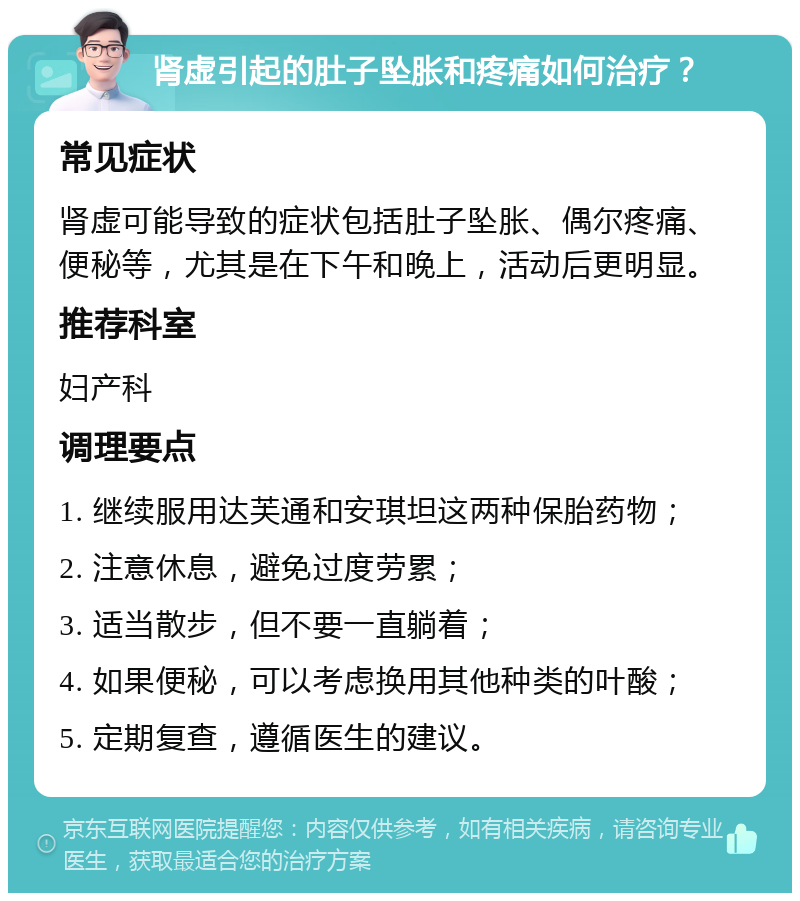 肾虚引起的肚子坠胀和疼痛如何治疗？ 常见症状 肾虚可能导致的症状包括肚子坠胀、偶尔疼痛、便秘等，尤其是在下午和晚上，活动后更明显。 推荐科室 妇产科 调理要点 1. 继续服用达芙通和安琪坦这两种保胎药物； 2. 注意休息，避免过度劳累； 3. 适当散步，但不要一直躺着； 4. 如果便秘，可以考虑换用其他种类的叶酸； 5. 定期复查，遵循医生的建议。