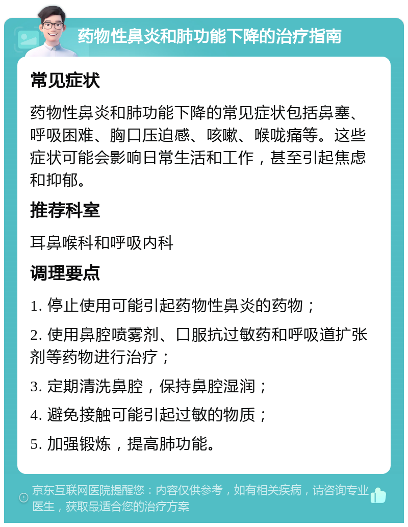 药物性鼻炎和肺功能下降的治疗指南 常见症状 药物性鼻炎和肺功能下降的常见症状包括鼻塞、呼吸困难、胸口压迫感、咳嗽、喉咙痛等。这些症状可能会影响日常生活和工作，甚至引起焦虑和抑郁。 推荐科室 耳鼻喉科和呼吸内科 调理要点 1. 停止使用可能引起药物性鼻炎的药物； 2. 使用鼻腔喷雾剂、口服抗过敏药和呼吸道扩张剂等药物进行治疗； 3. 定期清洗鼻腔，保持鼻腔湿润； 4. 避免接触可能引起过敏的物质； 5. 加强锻炼，提高肺功能。