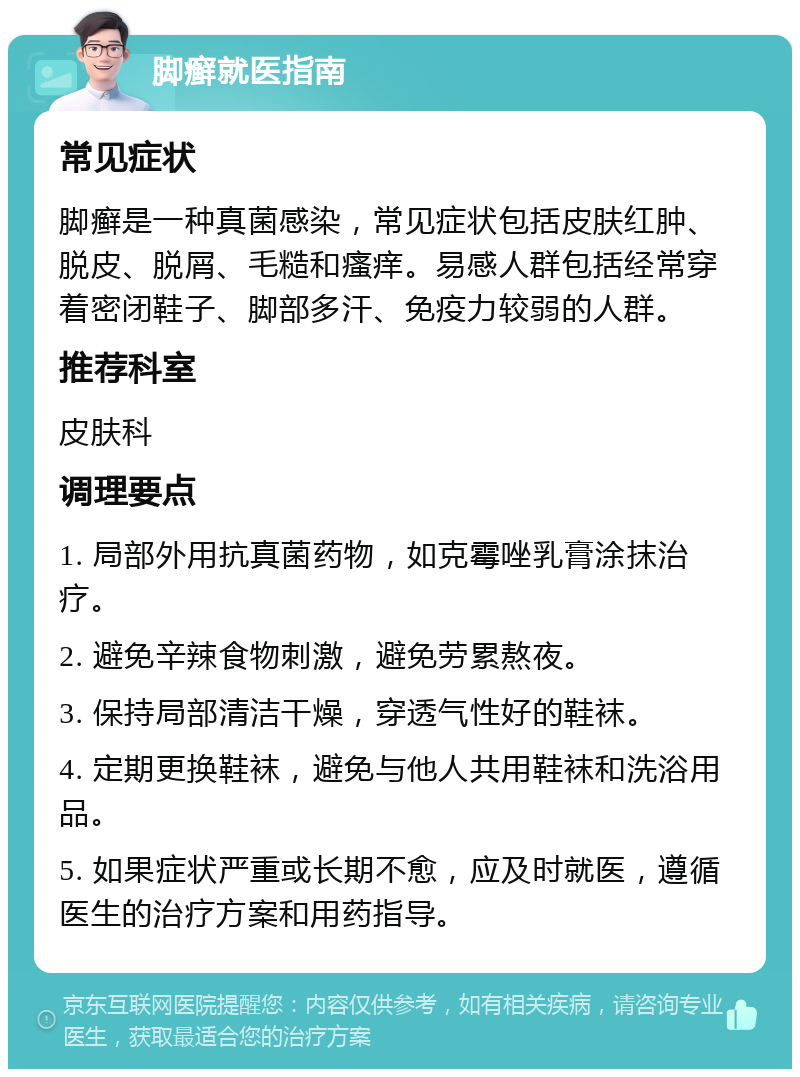 脚癣就医指南 常见症状 脚癣是一种真菌感染，常见症状包括皮肤红肿、脱皮、脱屑、毛糙和瘙痒。易感人群包括经常穿着密闭鞋子、脚部多汗、免疫力较弱的人群。 推荐科室 皮肤科 调理要点 1. 局部外用抗真菌药物，如克霉唑乳膏涂抹治疗。 2. 避免辛辣食物刺激，避免劳累熬夜。 3. 保持局部清洁干燥，穿透气性好的鞋袜。 4. 定期更换鞋袜，避免与他人共用鞋袜和洗浴用品。 5. 如果症状严重或长期不愈，应及时就医，遵循医生的治疗方案和用药指导。