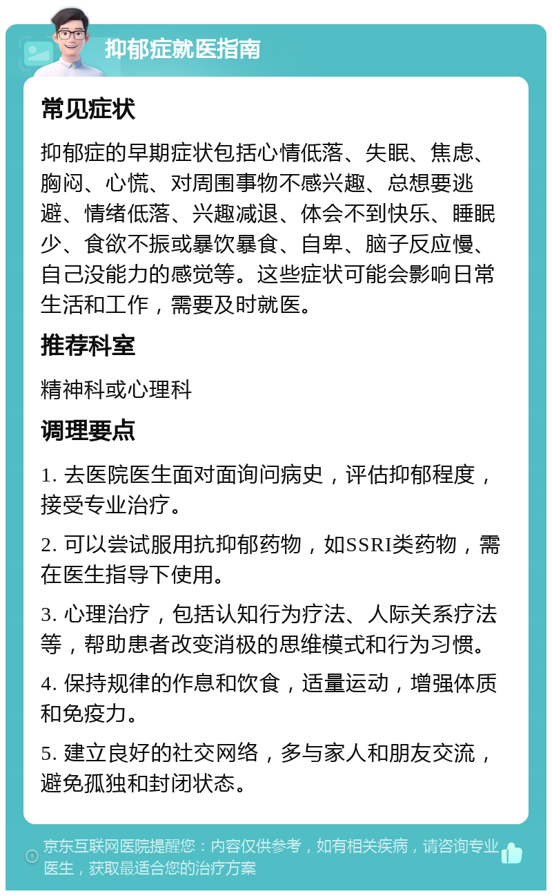 抑郁症就医指南 常见症状 抑郁症的早期症状包括心情低落、失眠、焦虑、胸闷、心慌、对周围事物不感兴趣、总想要逃避、情绪低落、兴趣减退、体会不到快乐、睡眠少、食欲不振或暴饮暴食、自卑、脑子反应慢、自己没能力的感觉等。这些症状可能会影响日常生活和工作，需要及时就医。 推荐科室 精神科或心理科 调理要点 1. 去医院医生面对面询问病史，评估抑郁程度，接受专业治疗。 2. 可以尝试服用抗抑郁药物，如SSRI类药物，需在医生指导下使用。 3. 心理治疗，包括认知行为疗法、人际关系疗法等，帮助患者改变消极的思维模式和行为习惯。 4. 保持规律的作息和饮食，适量运动，增强体质和免疫力。 5. 建立良好的社交网络，多与家人和朋友交流，避免孤独和封闭状态。