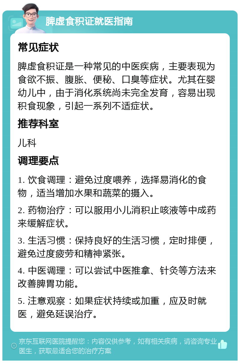 脾虚食积证就医指南 常见症状 脾虚食积证是一种常见的中医疾病，主要表现为食欲不振、腹胀、便秘、口臭等症状。尤其在婴幼儿中，由于消化系统尚未完全发育，容易出现积食现象，引起一系列不适症状。 推荐科室 儿科 调理要点 1. 饮食调理：避免过度喂养，选择易消化的食物，适当增加水果和蔬菜的摄入。 2. 药物治疗：可以服用小儿消积止咳液等中成药来缓解症状。 3. 生活习惯：保持良好的生活习惯，定时排便，避免过度疲劳和精神紧张。 4. 中医调理：可以尝试中医推拿、针灸等方法来改善脾胃功能。 5. 注意观察：如果症状持续或加重，应及时就医，避免延误治疗。