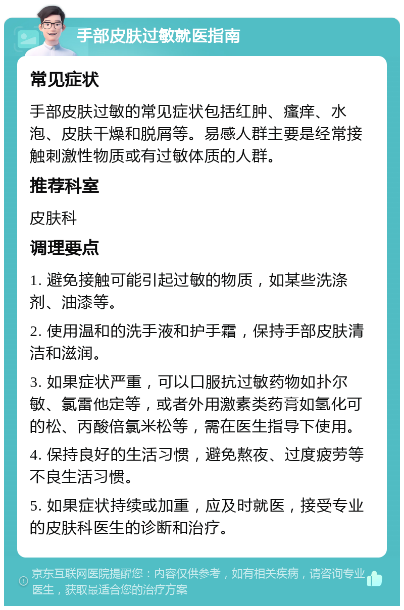 手部皮肤过敏就医指南 常见症状 手部皮肤过敏的常见症状包括红肿、瘙痒、水泡、皮肤干燥和脱屑等。易感人群主要是经常接触刺激性物质或有过敏体质的人群。 推荐科室 皮肤科 调理要点 1. 避免接触可能引起过敏的物质，如某些洗涤剂、油漆等。 2. 使用温和的洗手液和护手霜，保持手部皮肤清洁和滋润。 3. 如果症状严重，可以口服抗过敏药物如扑尔敏、氯雷他定等，或者外用激素类药膏如氢化可的松、丙酸倍氯米松等，需在医生指导下使用。 4. 保持良好的生活习惯，避免熬夜、过度疲劳等不良生活习惯。 5. 如果症状持续或加重，应及时就医，接受专业的皮肤科医生的诊断和治疗。