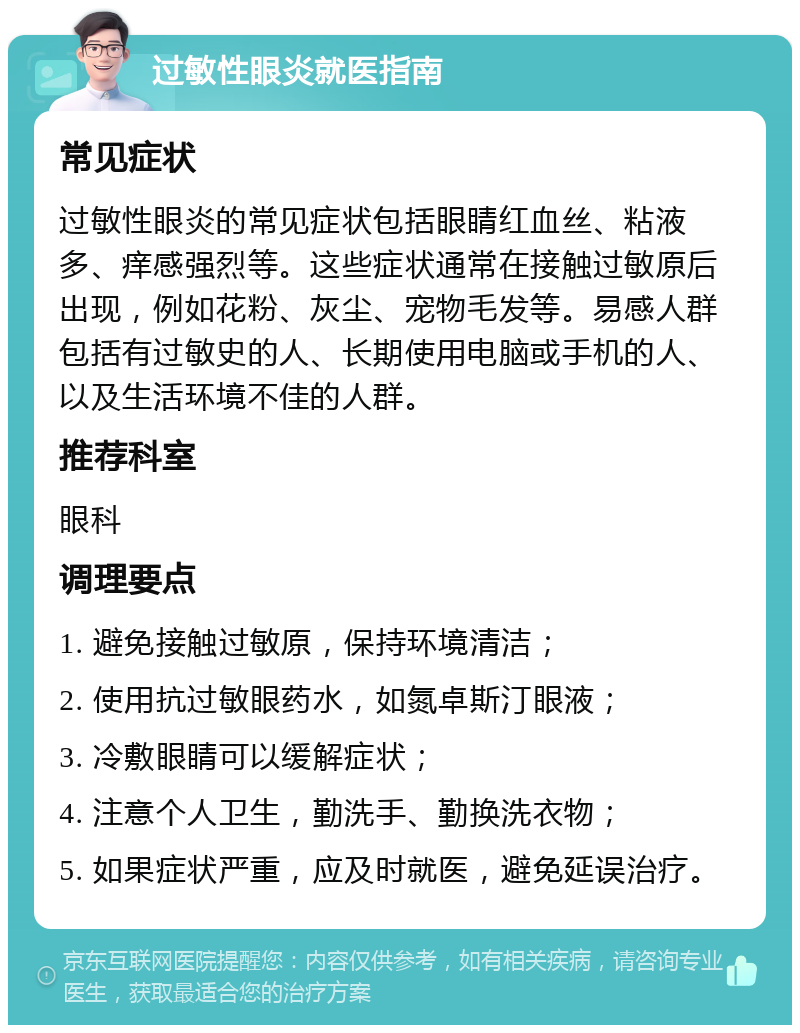 过敏性眼炎就医指南 常见症状 过敏性眼炎的常见症状包括眼睛红血丝、粘液多、痒感强烈等。这些症状通常在接触过敏原后出现，例如花粉、灰尘、宠物毛发等。易感人群包括有过敏史的人、长期使用电脑或手机的人、以及生活环境不佳的人群。 推荐科室 眼科 调理要点 1. 避免接触过敏原，保持环境清洁； 2. 使用抗过敏眼药水，如氮卓斯汀眼液； 3. 冷敷眼睛可以缓解症状； 4. 注意个人卫生，勤洗手、勤换洗衣物； 5. 如果症状严重，应及时就医，避免延误治疗。