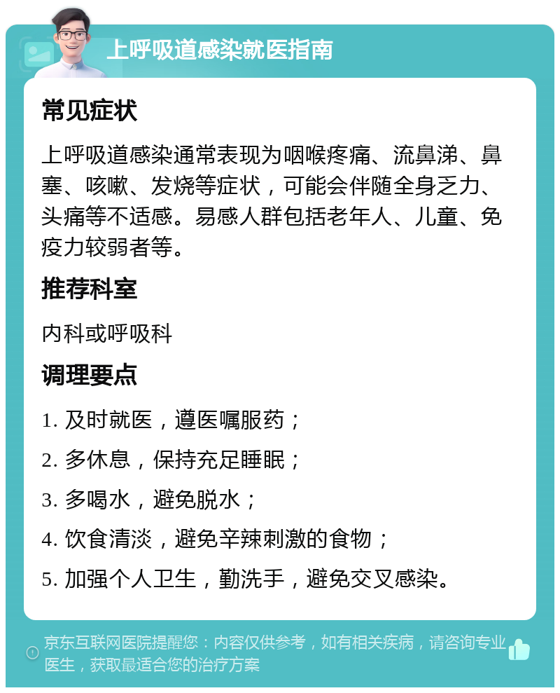 上呼吸道感染就医指南 常见症状 上呼吸道感染通常表现为咽喉疼痛、流鼻涕、鼻塞、咳嗽、发烧等症状，可能会伴随全身乏力、头痛等不适感。易感人群包括老年人、儿童、免疫力较弱者等。 推荐科室 内科或呼吸科 调理要点 1. 及时就医，遵医嘱服药； 2. 多休息，保持充足睡眠； 3. 多喝水，避免脱水； 4. 饮食清淡，避免辛辣刺激的食物； 5. 加强个人卫生，勤洗手，避免交叉感染。