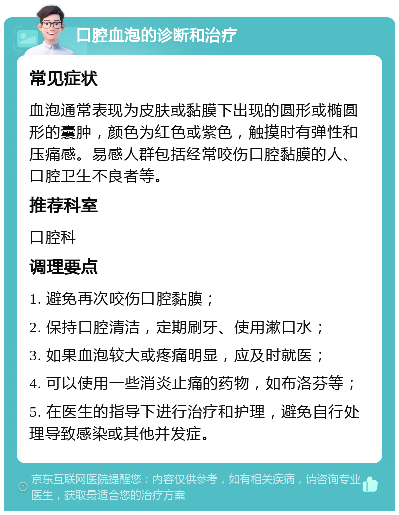 口腔血泡的诊断和治疗 常见症状 血泡通常表现为皮肤或黏膜下出现的圆形或椭圆形的囊肿，颜色为红色或紫色，触摸时有弹性和压痛感。易感人群包括经常咬伤口腔黏膜的人、口腔卫生不良者等。 推荐科室 口腔科 调理要点 1. 避免再次咬伤口腔黏膜； 2. 保持口腔清洁，定期刷牙、使用漱口水； 3. 如果血泡较大或疼痛明显，应及时就医； 4. 可以使用一些消炎止痛的药物，如布洛芬等； 5. 在医生的指导下进行治疗和护理，避免自行处理导致感染或其他并发症。