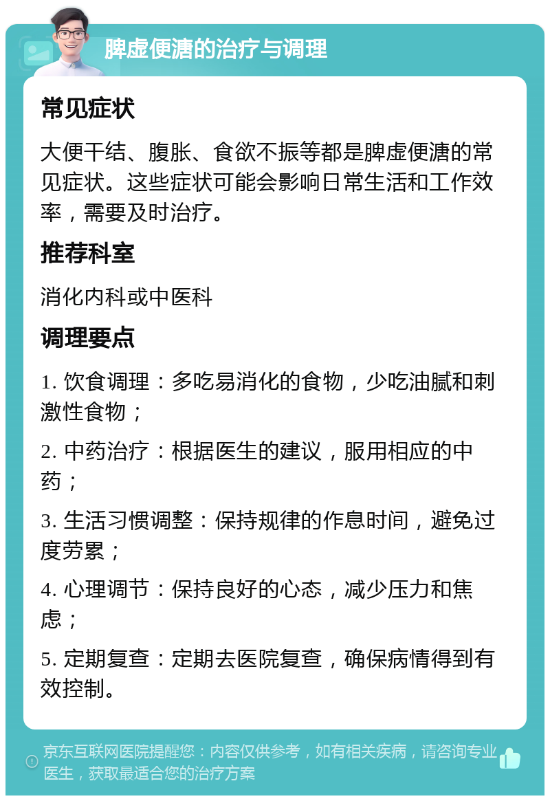 脾虚便溏的治疗与调理 常见症状 大便干结、腹胀、食欲不振等都是脾虚便溏的常见症状。这些症状可能会影响日常生活和工作效率，需要及时治疗。 推荐科室 消化内科或中医科 调理要点 1. 饮食调理：多吃易消化的食物，少吃油腻和刺激性食物； 2. 中药治疗：根据医生的建议，服用相应的中药； 3. 生活习惯调整：保持规律的作息时间，避免过度劳累； 4. 心理调节：保持良好的心态，减少压力和焦虑； 5. 定期复查：定期去医院复查，确保病情得到有效控制。