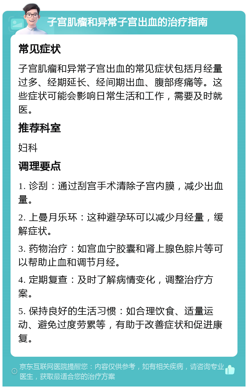 子宫肌瘤和异常子宫出血的治疗指南 常见症状 子宫肌瘤和异常子宫出血的常见症状包括月经量过多、经期延长、经间期出血、腹部疼痛等。这些症状可能会影响日常生活和工作，需要及时就医。 推荐科室 妇科 调理要点 1. 诊刮：通过刮宫手术清除子宫内膜，减少出血量。 2. 上曼月乐环：这种避孕环可以减少月经量，缓解症状。 3. 药物治疗：如宫血宁胶囊和肾上腺色腙片等可以帮助止血和调节月经。 4. 定期复查：及时了解病情变化，调整治疗方案。 5. 保持良好的生活习惯：如合理饮食、适量运动、避免过度劳累等，有助于改善症状和促进康复。