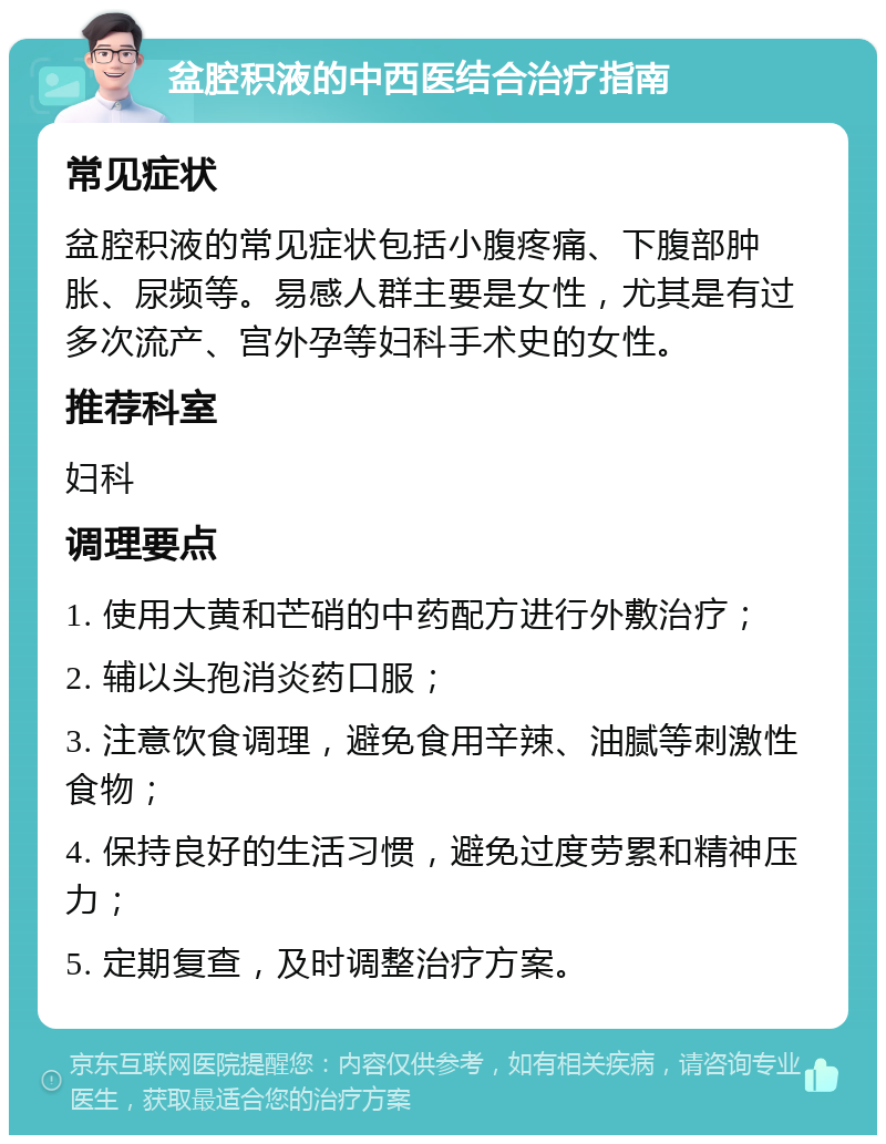 盆腔积液的中西医结合治疗指南 常见症状 盆腔积液的常见症状包括小腹疼痛、下腹部肿胀、尿频等。易感人群主要是女性，尤其是有过多次流产、宫外孕等妇科手术史的女性。 推荐科室 妇科 调理要点 1. 使用大黄和芒硝的中药配方进行外敷治疗； 2. 辅以头孢消炎药口服； 3. 注意饮食调理，避免食用辛辣、油腻等刺激性食物； 4. 保持良好的生活习惯，避免过度劳累和精神压力； 5. 定期复查，及时调整治疗方案。