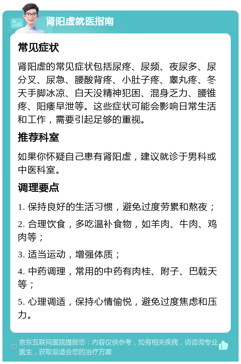 肾阳虚就医指南 常见症状 肾阳虚的常见症状包括尿疼、尿频、夜尿多、尿分叉、尿急、腰酸背疼、小肚子疼、睾丸疼、冬天手脚冰凉、白天没精神犯困、混身乏力、腰锥疼、阳痿早泄等。这些症状可能会影响日常生活和工作，需要引起足够的重视。 推荐科室 如果你怀疑自己患有肾阳虚，建议就诊于男科或中医科室。 调理要点 1. 保持良好的生活习惯，避免过度劳累和熬夜； 2. 合理饮食，多吃温补食物，如羊肉、牛肉、鸡肉等； 3. 适当运动，增强体质； 4. 中药调理，常用的中药有肉桂、附子、巴戟天等； 5. 心理调适，保持心情愉悦，避免过度焦虑和压力。