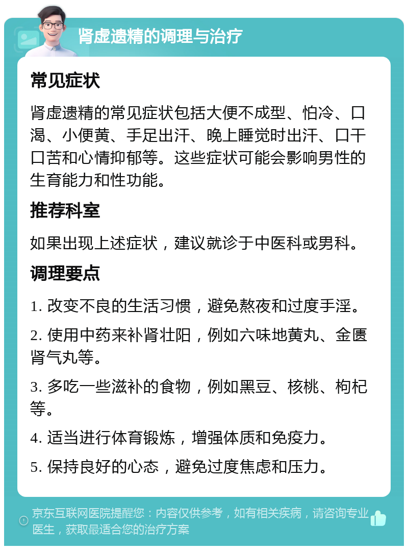 肾虚遗精的调理与治疗 常见症状 肾虚遗精的常见症状包括大便不成型、怕冷、口渴、小便黄、手足出汗、晚上睡觉时出汗、口干口苦和心情抑郁等。这些症状可能会影响男性的生育能力和性功能。 推荐科室 如果出现上述症状，建议就诊于中医科或男科。 调理要点 1. 改变不良的生活习惯，避免熬夜和过度手淫。 2. 使用中药来补肾壮阳，例如六味地黄丸、金匮肾气丸等。 3. 多吃一些滋补的食物，例如黑豆、核桃、枸杞等。 4. 适当进行体育锻炼，增强体质和免疫力。 5. 保持良好的心态，避免过度焦虑和压力。