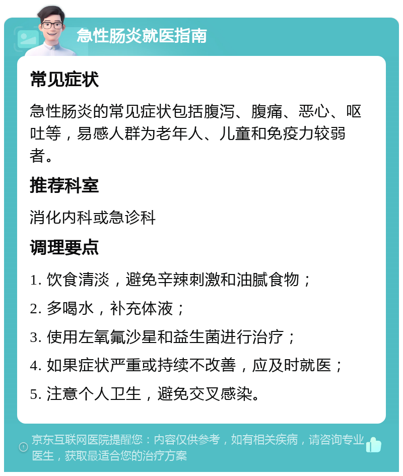 急性肠炎就医指南 常见症状 急性肠炎的常见症状包括腹泻、腹痛、恶心、呕吐等，易感人群为老年人、儿童和免疫力较弱者。 推荐科室 消化内科或急诊科 调理要点 1. 饮食清淡，避免辛辣刺激和油腻食物； 2. 多喝水，补充体液； 3. 使用左氧氟沙星和益生菌进行治疗； 4. 如果症状严重或持续不改善，应及时就医； 5. 注意个人卫生，避免交叉感染。