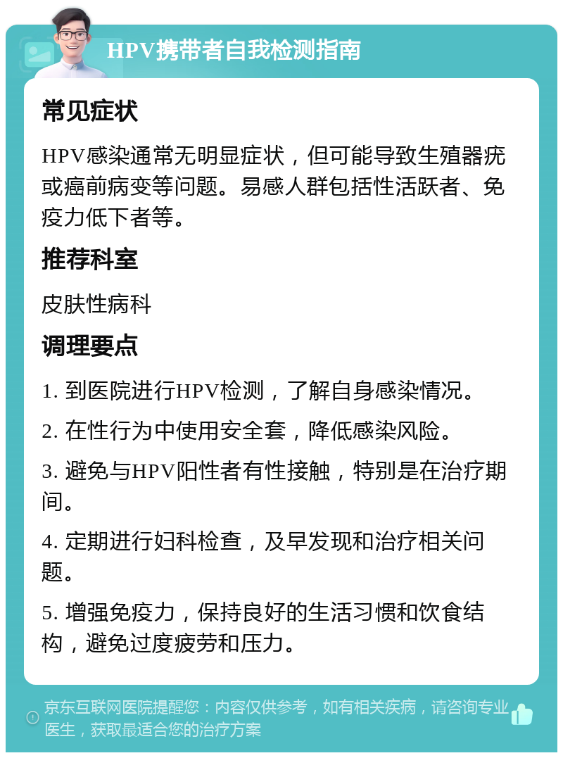 HPV携带者自我检测指南 常见症状 HPV感染通常无明显症状，但可能导致生殖器疣或癌前病变等问题。易感人群包括性活跃者、免疫力低下者等。 推荐科室 皮肤性病科 调理要点 1. 到医院进行HPV检测，了解自身感染情况。 2. 在性行为中使用安全套，降低感染风险。 3. 避免与HPV阳性者有性接触，特别是在治疗期间。 4. 定期进行妇科检查，及早发现和治疗相关问题。 5. 增强免疫力，保持良好的生活习惯和饮食结构，避免过度疲劳和压力。