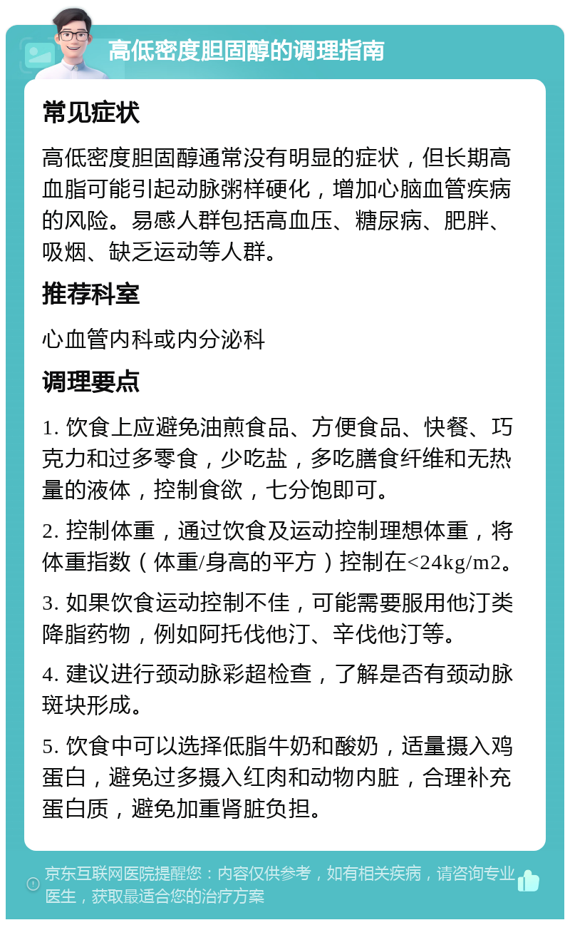 高低密度胆固醇的调理指南 常见症状 高低密度胆固醇通常没有明显的症状，但长期高血脂可能引起动脉粥样硬化，增加心脑血管疾病的风险。易感人群包括高血压、糖尿病、肥胖、吸烟、缺乏运动等人群。 推荐科室 心血管内科或内分泌科 调理要点 1. 饮食上应避免油煎食品、方便食品、快餐、巧克力和过多零食，少吃盐，多吃膳食纤维和无热量的液体，控制食欲，七分饱即可。 2. 控制体重，通过饮食及运动控制理想体重，将体重指数（体重/身高的平方）控制在<24kg/m2。 3. 如果饮食运动控制不佳，可能需要服用他汀类降脂药物，例如阿托伐他汀、辛伐他汀等。 4. 建议进行颈动脉彩超检查，了解是否有颈动脉斑块形成。 5. 饮食中可以选择低脂牛奶和酸奶，适量摄入鸡蛋白，避免过多摄入红肉和动物内脏，合理补充蛋白质，避免加重肾脏负担。