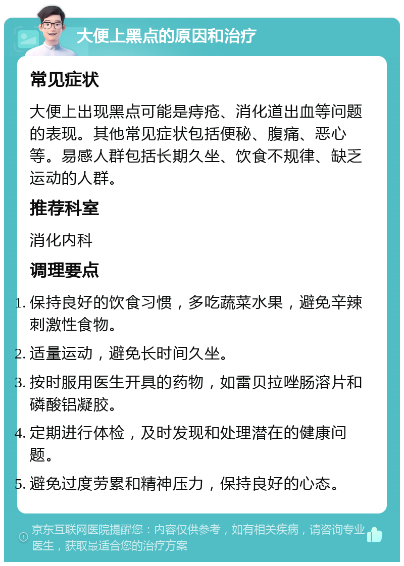 大便上黑点的原因和治疗 常见症状 大便上出现黑点可能是痔疮、消化道出血等问题的表现。其他常见症状包括便秘、腹痛、恶心等。易感人群包括长期久坐、饮食不规律、缺乏运动的人群。 推荐科室 消化内科 调理要点 保持良好的饮食习惯，多吃蔬菜水果，避免辛辣刺激性食物。 适量运动，避免长时间久坐。 按时服用医生开具的药物，如雷贝拉唑肠溶片和磷酸铝凝胶。 定期进行体检，及时发现和处理潜在的健康问题。 避免过度劳累和精神压力，保持良好的心态。