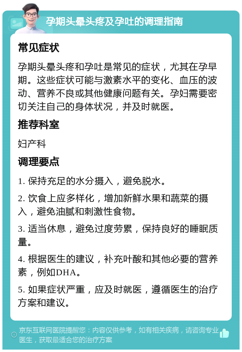 孕期头晕头疼及孕吐的调理指南 常见症状 孕期头晕头疼和孕吐是常见的症状，尤其在孕早期。这些症状可能与激素水平的变化、血压的波动、营养不良或其他健康问题有关。孕妇需要密切关注自己的身体状况，并及时就医。 推荐科室 妇产科 调理要点 1. 保持充足的水分摄入，避免脱水。 2. 饮食上应多样化，增加新鲜水果和蔬菜的摄入，避免油腻和刺激性食物。 3. 适当休息，避免过度劳累，保持良好的睡眠质量。 4. 根据医生的建议，补充叶酸和其他必要的营养素，例如DHA。 5. 如果症状严重，应及时就医，遵循医生的治疗方案和建议。