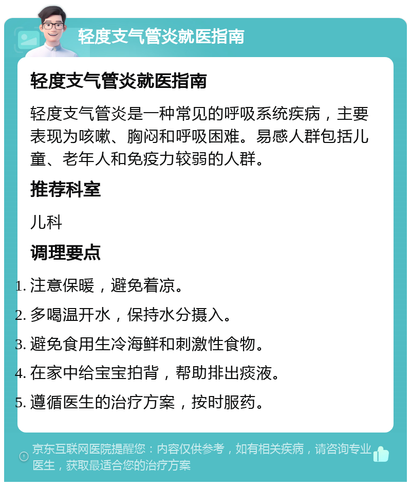 轻度支气管炎就医指南 轻度支气管炎就医指南 轻度支气管炎是一种常见的呼吸系统疾病，主要表现为咳嗽、胸闷和呼吸困难。易感人群包括儿童、老年人和免疫力较弱的人群。 推荐科室 儿科 调理要点 注意保暖，避免着凉。 多喝温开水，保持水分摄入。 避免食用生冷海鲜和刺激性食物。 在家中给宝宝拍背，帮助排出痰液。 遵循医生的治疗方案，按时服药。