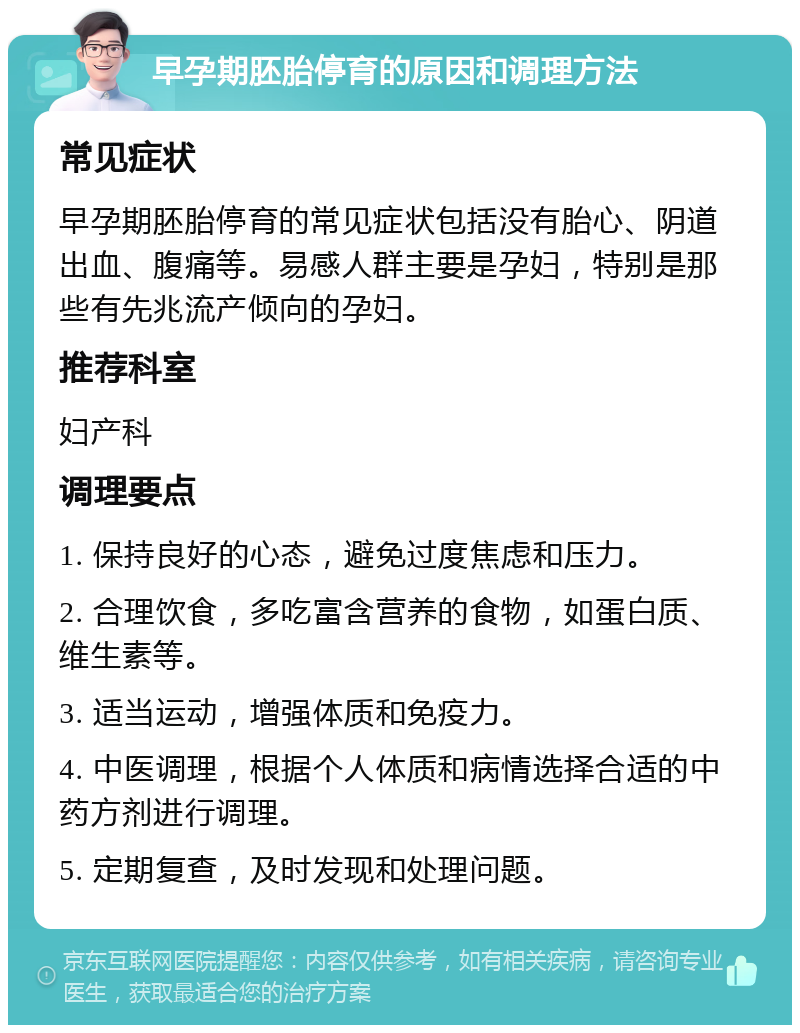 早孕期胚胎停育的原因和调理方法 常见症状 早孕期胚胎停育的常见症状包括没有胎心、阴道出血、腹痛等。易感人群主要是孕妇，特别是那些有先兆流产倾向的孕妇。 推荐科室 妇产科 调理要点 1. 保持良好的心态，避免过度焦虑和压力。 2. 合理饮食，多吃富含营养的食物，如蛋白质、维生素等。 3. 适当运动，增强体质和免疫力。 4. 中医调理，根据个人体质和病情选择合适的中药方剂进行调理。 5. 定期复查，及时发现和处理问题。