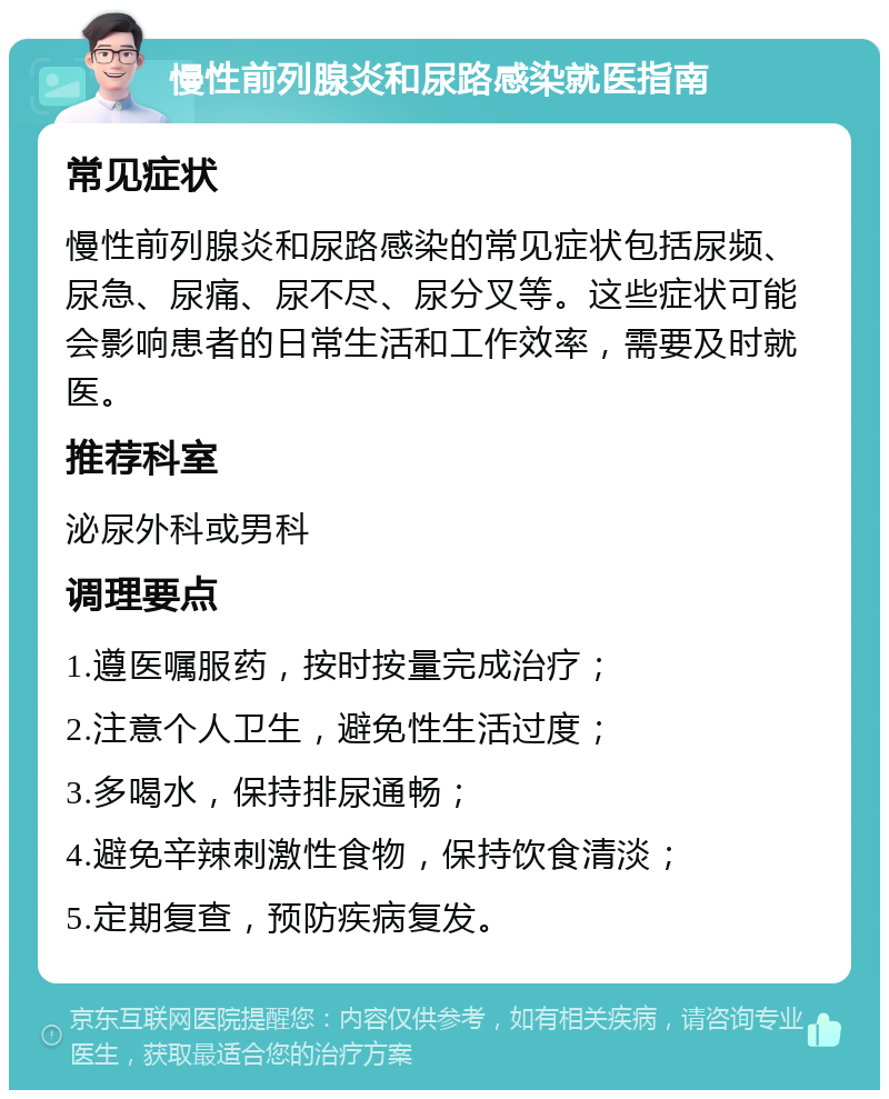 慢性前列腺炎和尿路感染就医指南 常见症状 慢性前列腺炎和尿路感染的常见症状包括尿频、尿急、尿痛、尿不尽、尿分叉等。这些症状可能会影响患者的日常生活和工作效率，需要及时就医。 推荐科室 泌尿外科或男科 调理要点 1.遵医嘱服药，按时按量完成治疗； 2.注意个人卫生，避免性生活过度； 3.多喝水，保持排尿通畅； 4.避免辛辣刺激性食物，保持饮食清淡； 5.定期复查，预防疾病复发。