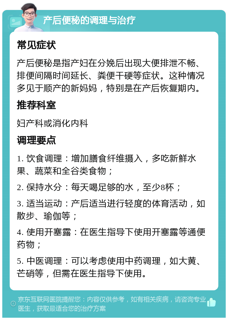 产后便秘的调理与治疗 常见症状 产后便秘是指产妇在分娩后出现大便排泄不畅、排便间隔时间延长、粪便干硬等症状。这种情况多见于顺产的新妈妈，特别是在产后恢复期内。 推荐科室 妇产科或消化内科 调理要点 1. 饮食调理：增加膳食纤维摄入，多吃新鲜水果、蔬菜和全谷类食物； 2. 保持水分：每天喝足够的水，至少8杯； 3. 适当运动：产后适当进行轻度的体育活动，如散步、瑜伽等； 4. 使用开塞露：在医生指导下使用开塞露等通便药物； 5. 中医调理：可以考虑使用中药调理，如大黄、芒硝等，但需在医生指导下使用。