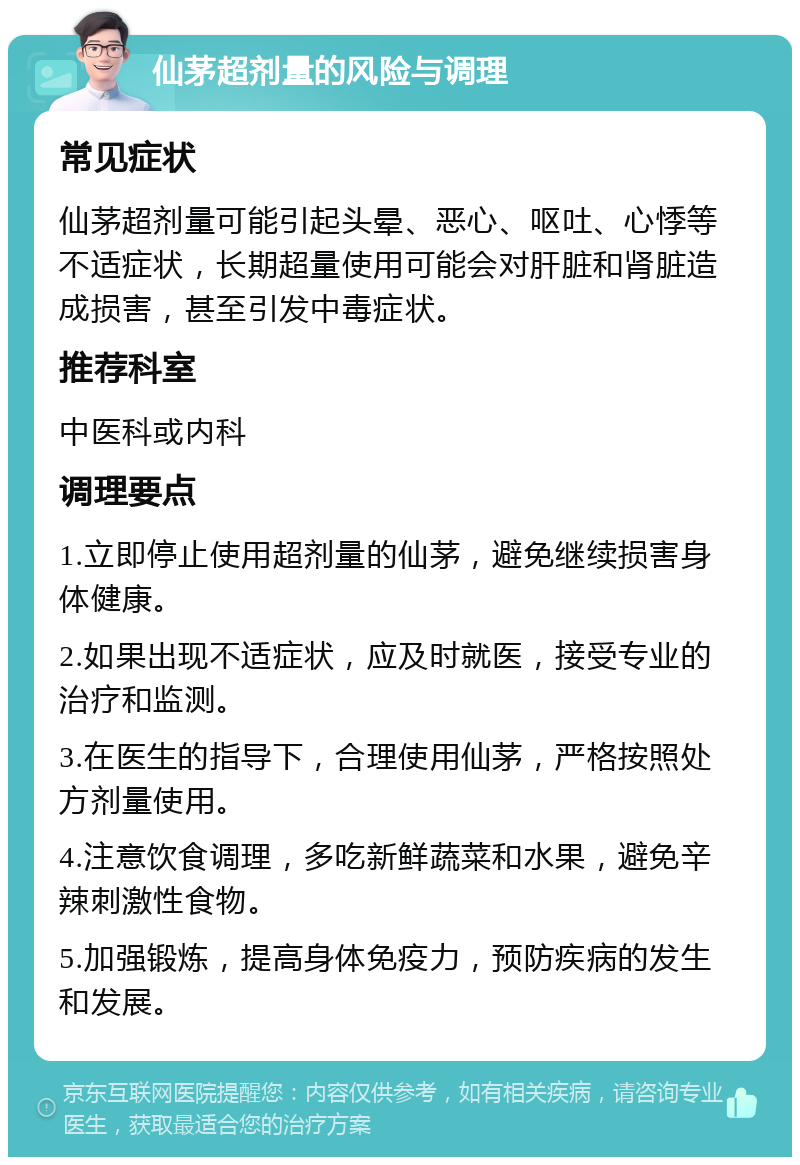 仙茅超剂量的风险与调理 常见症状 仙茅超剂量可能引起头晕、恶心、呕吐、心悸等不适症状，长期超量使用可能会对肝脏和肾脏造成损害，甚至引发中毒症状。 推荐科室 中医科或内科 调理要点 1.立即停止使用超剂量的仙茅，避免继续损害身体健康。 2.如果出现不适症状，应及时就医，接受专业的治疗和监测。 3.在医生的指导下，合理使用仙茅，严格按照处方剂量使用。 4.注意饮食调理，多吃新鲜蔬菜和水果，避免辛辣刺激性食物。 5.加强锻炼，提高身体免疫力，预防疾病的发生和发展。