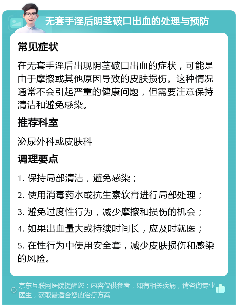 无套手淫后阴茎破口出血的处理与预防 常见症状 在无套手淫后出现阴茎破口出血的症状，可能是由于摩擦或其他原因导致的皮肤损伤。这种情况通常不会引起严重的健康问题，但需要注意保持清洁和避免感染。 推荐科室 泌尿外科或皮肤科 调理要点 1. 保持局部清洁，避免感染； 2. 使用消毒药水或抗生素软膏进行局部处理； 3. 避免过度性行为，减少摩擦和损伤的机会； 4. 如果出血量大或持续时间长，应及时就医； 5. 在性行为中使用安全套，减少皮肤损伤和感染的风险。