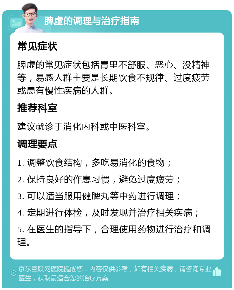 脾虚的调理与治疗指南 常见症状 脾虚的常见症状包括胃里不舒服、恶心、没精神等，易感人群主要是长期饮食不规律、过度疲劳或患有慢性疾病的人群。 推荐科室 建议就诊于消化内科或中医科室。 调理要点 1. 调整饮食结构，多吃易消化的食物； 2. 保持良好的作息习惯，避免过度疲劳； 3. 可以适当服用健脾丸等中药进行调理； 4. 定期进行体检，及时发现并治疗相关疾病； 5. 在医生的指导下，合理使用药物进行治疗和调理。