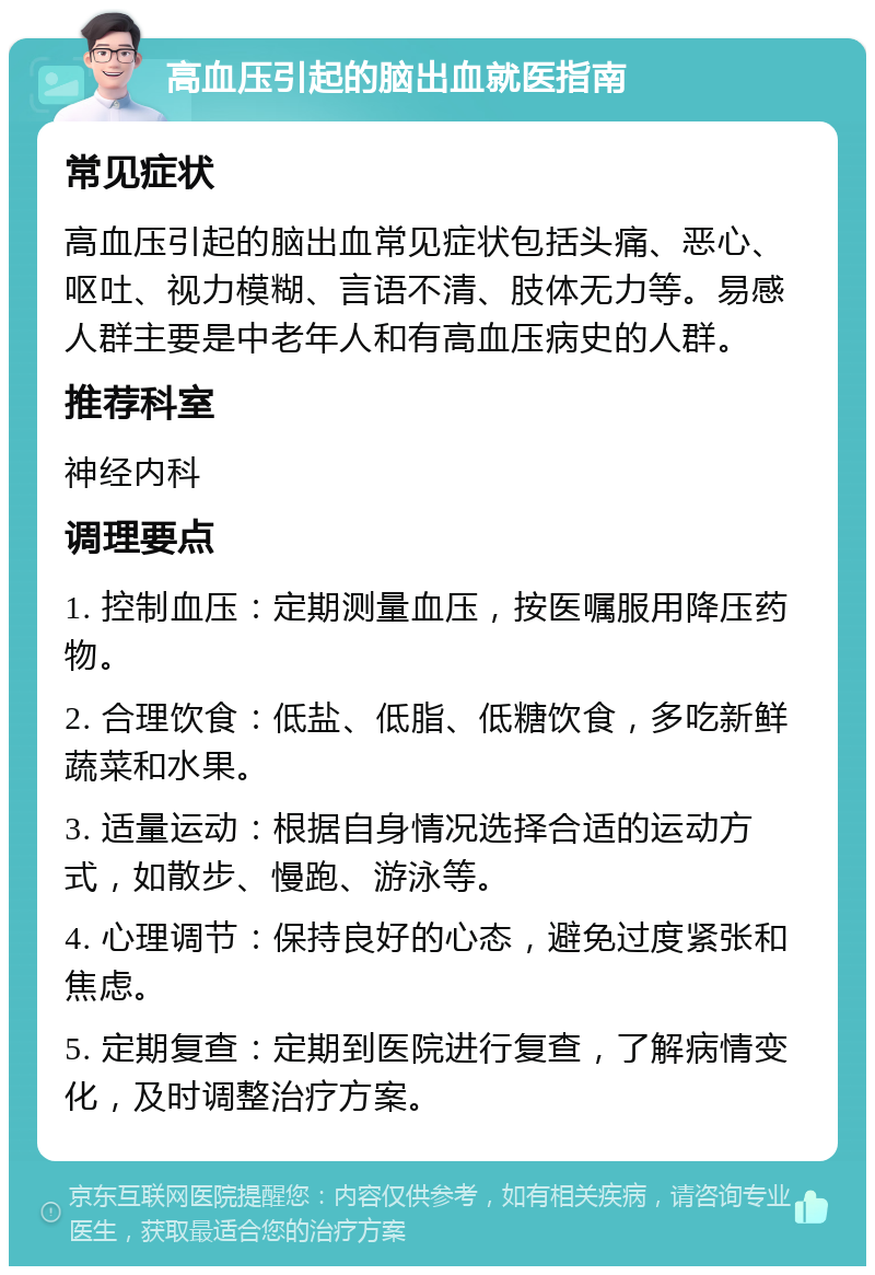 高血压引起的脑出血就医指南 常见症状 高血压引起的脑出血常见症状包括头痛、恶心、呕吐、视力模糊、言语不清、肢体无力等。易感人群主要是中老年人和有高血压病史的人群。 推荐科室 神经内科 调理要点 1. 控制血压：定期测量血压，按医嘱服用降压药物。 2. 合理饮食：低盐、低脂、低糖饮食，多吃新鲜蔬菜和水果。 3. 适量运动：根据自身情况选择合适的运动方式，如散步、慢跑、游泳等。 4. 心理调节：保持良好的心态，避免过度紧张和焦虑。 5. 定期复查：定期到医院进行复查，了解病情变化，及时调整治疗方案。