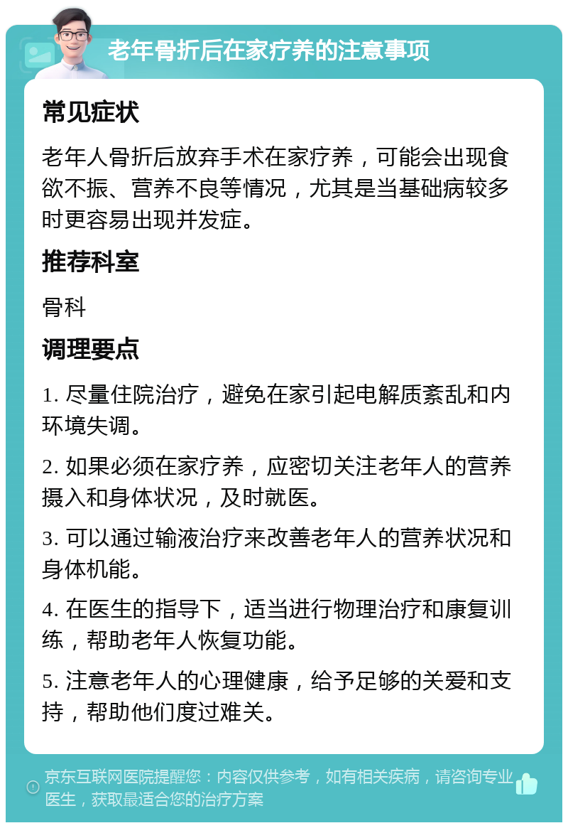 老年骨折后在家疗养的注意事项 常见症状 老年人骨折后放弃手术在家疗养，可能会出现食欲不振、营养不良等情况，尤其是当基础病较多时更容易出现并发症。 推荐科室 骨科 调理要点 1. 尽量住院治疗，避免在家引起电解质紊乱和内环境失调。 2. 如果必须在家疗养，应密切关注老年人的营养摄入和身体状况，及时就医。 3. 可以通过输液治疗来改善老年人的营养状况和身体机能。 4. 在医生的指导下，适当进行物理治疗和康复训练，帮助老年人恢复功能。 5. 注意老年人的心理健康，给予足够的关爱和支持，帮助他们度过难关。