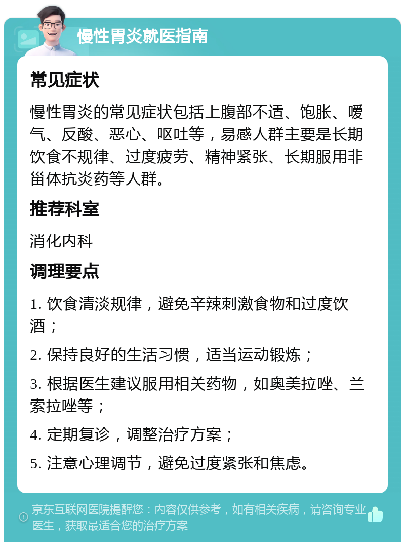 慢性胃炎就医指南 常见症状 慢性胃炎的常见症状包括上腹部不适、饱胀、嗳气、反酸、恶心、呕吐等，易感人群主要是长期饮食不规律、过度疲劳、精神紧张、长期服用非甾体抗炎药等人群。 推荐科室 消化内科 调理要点 1. 饮食清淡规律，避免辛辣刺激食物和过度饮酒； 2. 保持良好的生活习惯，适当运动锻炼； 3. 根据医生建议服用相关药物，如奥美拉唑、兰索拉唑等； 4. 定期复诊，调整治疗方案； 5. 注意心理调节，避免过度紧张和焦虑。