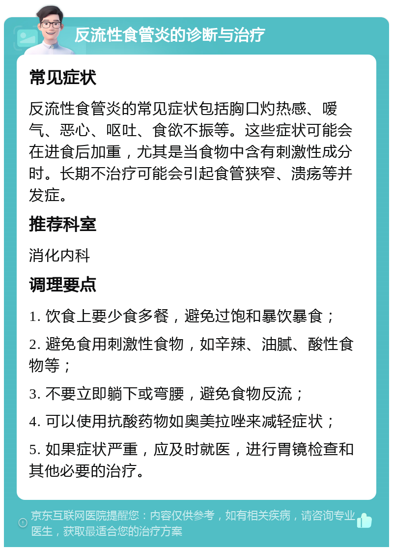 反流性食管炎的诊断与治疗 常见症状 反流性食管炎的常见症状包括胸口灼热感、嗳气、恶心、呕吐、食欲不振等。这些症状可能会在进食后加重，尤其是当食物中含有刺激性成分时。长期不治疗可能会引起食管狭窄、溃疡等并发症。 推荐科室 消化内科 调理要点 1. 饮食上要少食多餐，避免过饱和暴饮暴食； 2. 避免食用刺激性食物，如辛辣、油腻、酸性食物等； 3. 不要立即躺下或弯腰，避免食物反流； 4. 可以使用抗酸药物如奥美拉唑来减轻症状； 5. 如果症状严重，应及时就医，进行胃镜检查和其他必要的治疗。