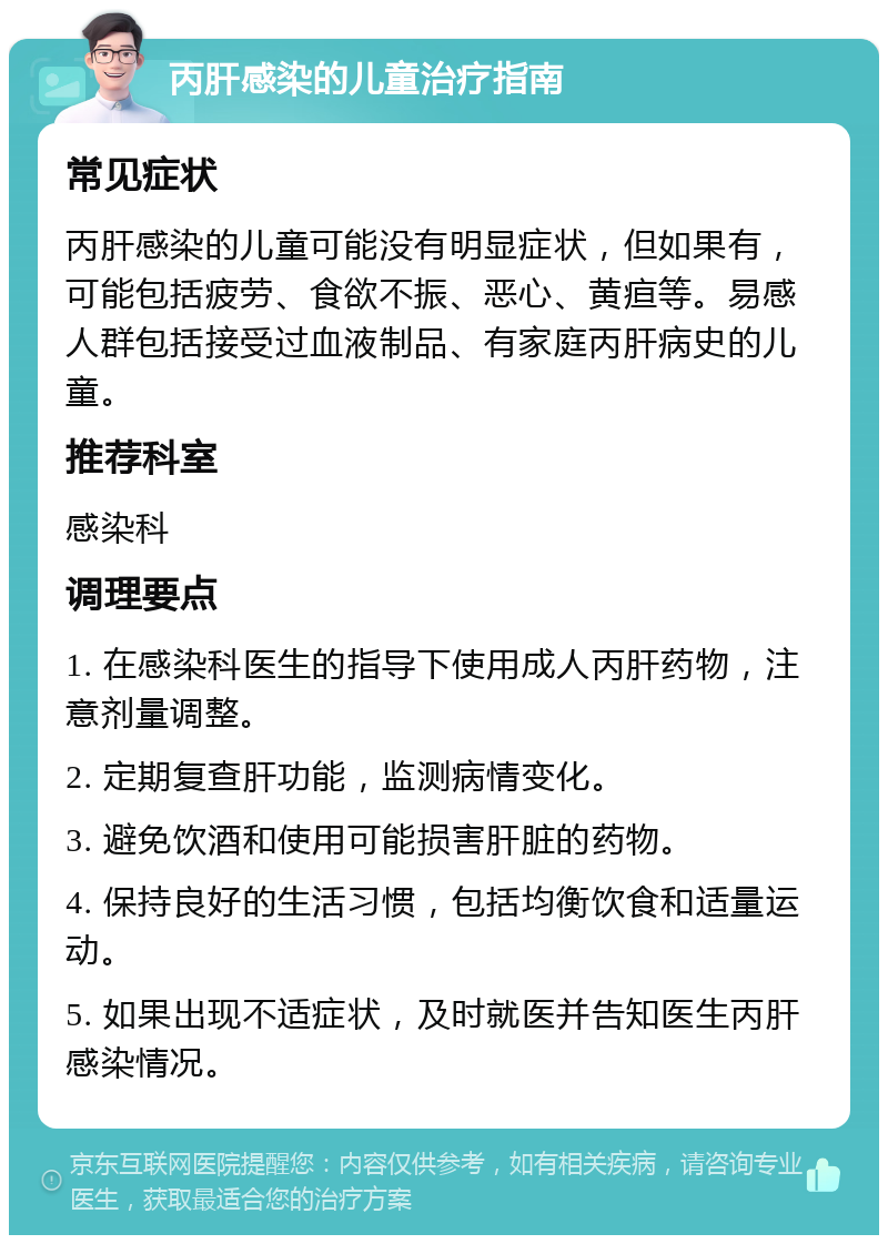 丙肝感染的儿童治疗指南 常见症状 丙肝感染的儿童可能没有明显症状，但如果有，可能包括疲劳、食欲不振、恶心、黄疸等。易感人群包括接受过血液制品、有家庭丙肝病史的儿童。 推荐科室 感染科 调理要点 1. 在感染科医生的指导下使用成人丙肝药物，注意剂量调整。 2. 定期复查肝功能，监测病情变化。 3. 避免饮酒和使用可能损害肝脏的药物。 4. 保持良好的生活习惯，包括均衡饮食和适量运动。 5. 如果出现不适症状，及时就医并告知医生丙肝感染情况。