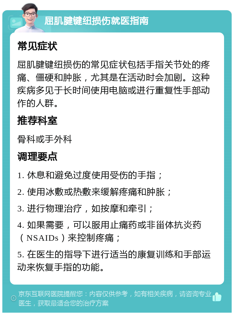 屈肌腱键纽损伤就医指南 常见症状 屈肌腱键纽损伤的常见症状包括手指关节处的疼痛、僵硬和肿胀，尤其是在活动时会加剧。这种疾病多见于长时间使用电脑或进行重复性手部动作的人群。 推荐科室 骨科或手外科 调理要点 1. 休息和避免过度使用受伤的手指； 2. 使用冰敷或热敷来缓解疼痛和肿胀； 3. 进行物理治疗，如按摩和牵引； 4. 如果需要，可以服用止痛药或非甾体抗炎药（NSAIDs）来控制疼痛； 5. 在医生的指导下进行适当的康复训练和手部运动来恢复手指的功能。